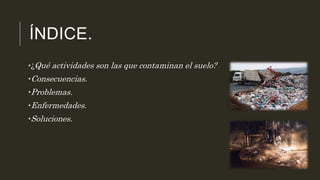 ÍNDICE. 
•¿Qué actividades son las que contaminan el suelo? 
•Consecuencias. 
•Problemas. 
•Enfermedades. 
•Soluciones. 
 