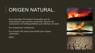 ORIGEN NATURAL. 
•Los incendios forestales (causados por la 
naturaleza) que pueden acumular excesos de 
sustancias no biodegradables que afectan al suelo. 
•La erupciones volcánicas. 
•La erosión del suelo provocado por causas 
naturales. 
•ETC. 
 