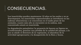 CONSECUENCIAS. 
Los insecticidas pueden mantenerse 10 años en los suelos y no se 
descomponen, los insecticidas organoclorados se introducen en las 
cadenas alimenticias y se concentran en el tejido graso de los 
animales, cuanto más alto se encuentre en la cadena, más 
concentrado estará en insecticida. 
La degradación paisajística; la presencia de basura en ligares no 
acondicionados, generan una pérdida de la calidad del paisaje, a lo 
que se añade el deterioro de la vegetación, el abandono de la 
actividad agropecuaria y la desaparición de la flora y fauna. 
 