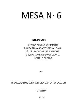 MESA N· 6

                  INTEGRANTES:
               PAOLA ANDREA DAVID SOTO
            LUISA FERNANDA VENGAS VALENCIA
              LESLI PATRICIA RUIZ SEVERICHE
             YUBAR ISAAC ARROYAVE ZAPATA
                     CAMILO OROZCO




                          8·1



I.E COLEGIO LOYOLA PARA LA CIENCIA Y LA INNOVACION


                       MEDELLIN

                         2012
 