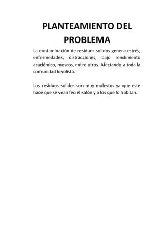 PLANTEAMIENTO DEL
        PROBLEMA
La contaminación de residuos solidos genera estrés,
enfermedades, distracciones, bajo rendimiento
académico, moscos, entre otros. Afectando a toda la
comunidad loyolista.

Los residuos solidos son muy molestos ya que este
hace que se vean feo el salón y a los que lo habitan.
 