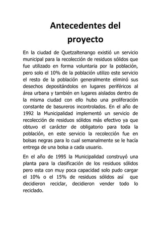 Antecedentes del
                proyecto
En la ciudad de Quetzaltenango existió un servicio
municipal para la recolección de residuos sólidos que
fue utilizado en forma voluntaria por la población,
pero solo el 10% de la población utilizo este servicio
el resto de la población generalmente eliminó sus
desechos depositándolos en lugares periféricos al
área urbana y también en lugares aislados dentro de
la misma ciudad con ello hubo una proliferación
constante de basureros incontrolados. En el año de
1992 la Municipalidad implementó un servicio de
recolección de residuos sólidos más efectivo ya que
obtuvo el carácter de obligatorio para toda la
población, en este servicio la recolección fue en
bolsas negras para lo cual semanalmente se le hacía
entrega de una bolsa a cada usuario.
En el año de 1995 la Municipalidad construyó una
planta para la clasificación de los residuos sólidos
pero esta con muy poca capacidad solo pudo cargar
el 10% o el 15% de residuos sólidos así que
decidieron reciclar, decidieron vender todo lo
reciclado.
 