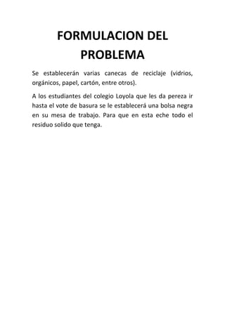 FORMULACION DEL
           PROBLEMA
Se establecerán varias canecas de reciclaje (vidrios,
orgánicos, papel, cartón, entre otros).
A los estudiantes del colegio Loyola que les da pereza ir
hasta el vote de basura se le establecerá una bolsa negra
en su mesa de trabajo. Para que en esta eche todo el
residuo solido que tenga.
 