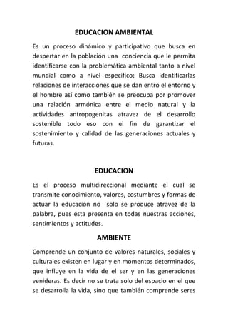 EDUCACION AMBIENTAL
Es un proceso dinámico y participativo que busca en
despertar en la población una conciencia que le permita
identificarse con la problemática ambiental tanto a nivel
mundial como a nivel especifico; Busca identificarlas
relaciones de interacciones que se dan entro el entorno y
el hombre así como también se preocupa por promover
una relación armónica entre el medio natural y la
actividades antropogenitas atravez de el desarrollo
sostenible todo eso con el fin de garantizar el
sostenimiento y calidad de las generaciones actuales y
futuras.



                      EDUCACION
Es el proceso multidireccional mediante el cual se
transmite conocimiento, valores, costumbres y formas de
actuar la educación no solo se produce atravez de la
palabra, pues esta presenta en todas nuestras acciones,
sentimientos y actitudes.

                      AMBIENTE
Comprende un conjunto de valores naturales, sociales y
culturales existen en lugar y en momentos determinados,
que influye en la vida de el ser y en las generaciones
venideras. Es decir no se trata solo del espacio en el que
se desarrolla la vida, sino que también comprende seres
 