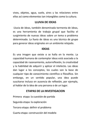 vivos, objetos, agua, suelo, aires y las relaciones entre
ellos así como elementos tan intangibles como la cultura.

                    LLUVIA DE IDEAS
 Lluvia de ideas, también denominada tormenta de ideas,
es una herramienta de trabajo grupal que facilita el
surgimiento de nuevas ideas sobre un tema o problema
determinado. La lluvia de ideas es una técnica de grupo
para generar ideas originales en un ambiente relajado.

                          IDEAS
Es una imagen que existe o se halla en la mente. La
capacidad humana de contemplar ideas está asociada a la
capacidad de razonamiento, autorreflexión, la creatividad
y la habilidad de adquirir y aplicar el intelecto. Las ideas
dan lugar a los conceptos, los cuales son la base de
cualquier tipo de conocimiento científico o filosófico. Sin
embargo, en un sentido popular, una idea puede
suscitarse incluso en ausencia de reflexión, por ejemplo,
al hablar de la idea de una persona o de un lugar.

            ETAPAS DE LA INVESTIGACION
Primera etapa: la cuestión de partida
Segunda etapa: la exploración
Tercera etapa: definir el problema
Cuarta etapa: construcción del modelo
 