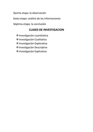 Quinta etapa: la observación
Sexta etapa: análisis de las informaciones
Séptima etapa: la conclusión

              CLASES DE INVESTIGACION
   Investigación cuantitativa
   Investigación Cualitativa
   Investigación Explorativa
   Investigación Descriptiva
   Investigación Explicativa
 