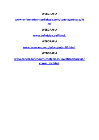 WEBGRAFIA
www.enfermeriaencordialogia.com/comite/proceso/ht
                       ml.
                   WEBGRAFIA
             www.definicion.del/ideal.
                   WEBGRAFIA
      www.jmarcano.com/educo/mjsmith.html.
                   WEBGRAFIA
www.conchadonce.com/contenidos/investigacion/guia/
                etapas_inv.html.
 