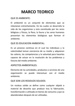 MARCO TEORICO
QUE ES AMBIENTE:
El ambienté es un conjuntó de elementos que se
relacionan estrechamente. En los cuales se desarrolla la
vida de los organismos y esta constituido por los seres
bilógicos y físicos, la flora, la fauna y los seres humanos
presentan los elementos biológicos que forman el
ambiente.

QUE ES EDUCACION AMBIENTAL:
Es un proceso continuo en el cual los individuos y la
colectividad toman conciencia de su medio y adquieren
los valores, las competencias y la voluntad para hacerlos
capaces de actuar en la resolución de los problemas y
futuros del medio ambiente.

ASPECTOS AMBIENTALES:
Elemento de las actividades, productos o servicios de una
organización se puede interactuar con el medio
ambiente.

QUE SON LOS RESIDUOS SOLIDOS:
Un residuo solido se define como cualquier objetó o
material de desecho que produce tras la fabricación,
transformación o utilizada en bienes de consumo y que se
abandonaban después de ser utilizadas.
 