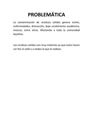 PROBLEMÁTICA
La contaminación de residuos solidos genera estrés,
enfermedades, distracción, bajo rendimiento académico,
moscos, entre otros. Afectando a toda la comunidad
loyolista.


Los residuos solidos son muy molestos ya que estos hacen
ver feo al salón y a todos lo que lo rodean.
 