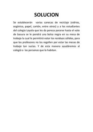 SOLUCION
Se establecerán varias canecas de reciclaje (vidrios,
orgánico, papel, cartón, entre otros) y a los estudiantes
del colegio Loyola que les da pereza pararse hasta el vote
de basura se le pondrá una bolsa negra en su mesa de
trabajo la cual le permitirá votar los residuos sólidos, para
que los profesores no los regañen por estar las mesas de
trabajo tan sucias. Y de esta manera ayudáremos al
colegió a las personas que lo habitan.
 