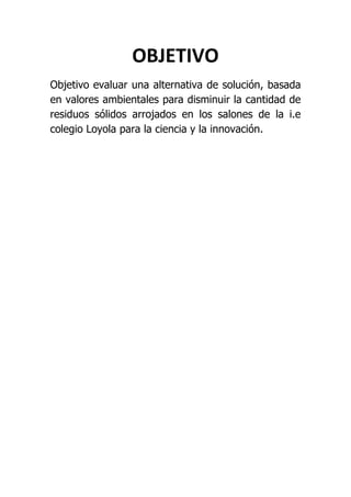 OBJETIVO
Objetivo evaluar una alternativa de solución, basada
en valores ambientales para disminuir la cantidad de
residuos sólidos arrojados en los salones de la i.e
colegio Loyola para la ciencia y la innovación.
 