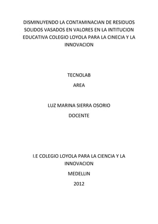 DISMINUYENDO LA CONTAMINACIAN DE RESIDUOS
 SOLIDOS VASADOS EN VALORES EN LA INTITUCION
EDUCATIVA COLEGIO LOYOLA PARA LA CINECIA Y LA
                INNOVACION




                 TECNOLAB
                    AREA


          LUZ MARINA SIERRA OSORIO
                  DOCENTE




   I.E COLEGIO LOYOLA PARA LA CIENCIA Y LA
                 INNOVACION
                  MEDELLIN
                    2012
 