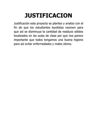 JUSTIFICACION
Justificación este proyecto se planteo y analizo con el
fin de que los estudiantes loyolistas razonen para
que así se disminuya la cantidad de residuos sólidos
localizados en las aulas de clase por que nos parece
importante que todos tengamos una buena higiene
para así evitar enfermedades y malos olores.
 