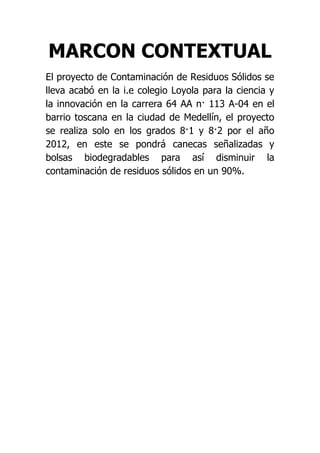 MARCON CONTEXTUAL
El proyecto de Contaminación de Residuos Sólidos se
lleva acabó en la i.e colegio Loyola para la ciencia y
la innovación en la carrera 64 AA n· 113 A-04 en el
barrio toscana en la ciudad de Medellín, el proyecto
se realiza solo en los grados 8·1 y 8·2 por el año
2012, en este se pondrá canecas señalizadas y
bolsas biodegradables para así disminuir la
contaminación de residuos sólidos en un 90%.
 