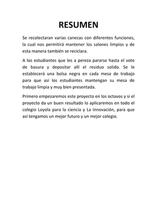 RESUMEN
Se recolectaran varias canecas con diferentes funciones,
la cual nos permitirá mantener los salones limpios y de
esta manera también se reciclara.
A los estudiantes que les a pereza pararse hasta el vote
de basura y depositar allí el residuo solido. Se le
establecerá una bolsa negra en cada mesa de trabajo
para que así los estudiantes mantengan su mesa de
trabajo limpia y muy bien presentada.
Primero empezaremos este proyecto en los octavos y si el
proyecto da un buen resultado lo aplicaremos en todo el
colegio Loyola para la ciencia y La innovación, para que
así tengamos un mejor futuro y un mejor colegio.
 