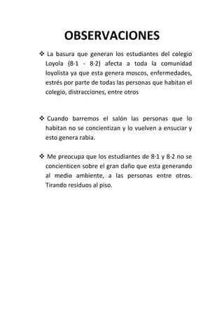 OBSERVACIONES
 La basura que generan los estudiantes del colegio
 Loyola (8·1 - 8·2) afecta a toda la comunidad
 loyolista ya que esta genera moscos, enfermedades,
 estrés por parte de todas las personas que habitan el
 colegio, distracciones, entre otros


 Cuando barremos el salón las personas que lo
 habitan no se concientizan y lo vuelven a ensuciar y
 esto genera rabia.

 Me preocupa que los estudiantes de 8·1 y 8·2 no se
 concienticen sobre el gran daño que esta generando
 al medio ambiente, a las personas entre otros.
 Tirando residuos al piso.
 