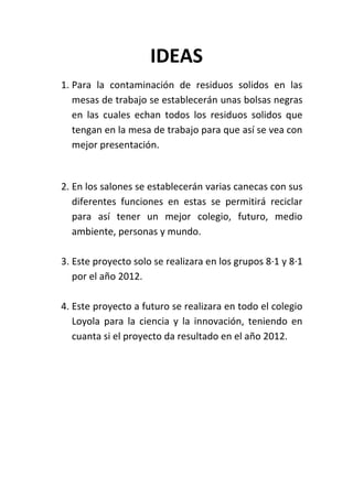 IDEAS
1. Para la contaminación de residuos solidos en las
   mesas de trabajo se establecerán unas bolsas negras
   en las cuales echan todos los residuos solidos que
   tengan en la mesa de trabajo para que así se vea con
   mejor presentación.


2. En los salones se establecerán varias canecas con sus
   diferentes funciones en estas se permitirá reciclar
   para así tener un mejor colegio, futuro, medio
   ambiente, personas y mundo.

3. Este proyecto solo se realizara en los grupos 8·1 y 8·1
   por el año 2012.

4. Este proyecto a futuro se realizara en todo el colegio
   Loyola para la ciencia y la innovación, teniendo en
   cuanta si el proyecto da resultado en el año 2012.
 