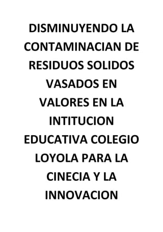 DISMINUYENDO LA
CONTAMINACIAN DE
 RESIDUOS SOLIDOS
    VASADOS EN
   VALORES EN LA
     INTITUCION
EDUCATIVA COLEGIO
  LOYOLA PARA LA
    CINECIA Y LA
    INNOVACION
 