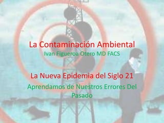 La Contaminación Ambiental
     Ivan Figueroa Otero MD FACS


 La Nueva Epidemia del Siglo 21
Aprendamos de Nuestros Errores Del
            Pasado
 