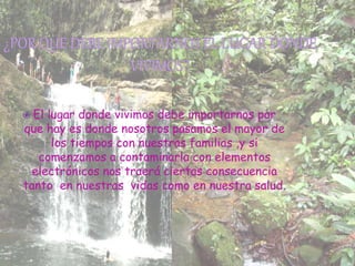  El lugar donde vivimos debe importarnos por
que hay es donde nosotros pasamos el mayor de
los tiempos con nuestras familias ,y si
comenzamos a contaminarla con elementos
electrónicos nos traerá ciertas consecuencia
tanto en nuestras vidas como en nuestra salud.
 