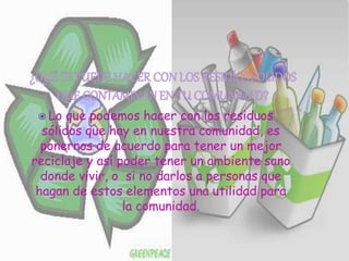  Lo que podemos hacer con los residuos
sólidos que hay en nuestra comunidad, es
ponernos de acuerdo para tener un mejor
reciclaje y así poder tener un ambiente sano
donde vivir, o si no darlos a personas que
hagan de estos elementos una utilidad para
la comunidad.
 