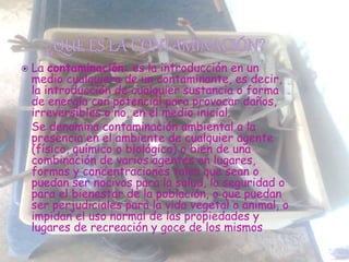  La contaminación: es la introducción en un
medio cualquiera de un contaminante, es decir,
la introducción de cualquier sustancia o forma
de energía con potencial para provocar daños,
irreversibles o no, en el medio inicial.
Se denomina contaminación ambiental a la
presencia en el ambiente de cualquier agente
(físico, químico o biológico) o bien de una
combinación de varios agentes en lugares,
formas y concentraciones tales que sean o
puedan ser nocivos para la salud, la seguridad o
para el bienestar de la población, o que puedan
ser perjudiciales para la vida vegetal o animal, o
impidan el uso normal de las propiedades y
lugares de recreación y goce de los mismos
 