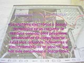 La chatarra electrónica o basura
tecnológica es un conjunto de
residuos considerados peligrosos,
provenientes de computadoras,
teléfonos celulares, televisores y
electrodomésticos en general, que
han sido consumidos o descartados.
 