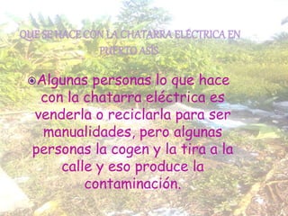 Algunas personas lo que hace
con la chatarra eléctrica es
venderla o reciclarla para ser
manualidades, pero algunas
personas la cogen y la tira a la
calle y eso produce la
contaminación.
 