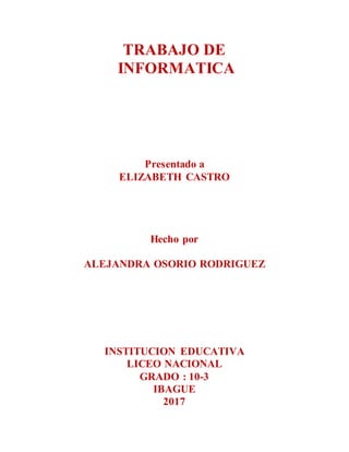 TRABAJO DE
INFORMATICA
Presentado a
ELIZABETH CASTRO
Hecho por
ALEJANDRA OSORIO RODRIGUEZ
INSTITUCION EDUCATIVA
LICEO NACIONAL
GRADO : 10-3
IBAGUE
2017
 