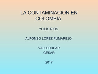 LA CONTAMINACION EN
COLOMBIA
YEILIS RIOS
ALFONSO LOPEZ PUMAREJO
VALLEDUPAR
CESAR
2017
 