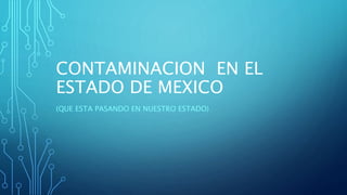 CONTAMINACION EN EL 
ESTADO DE MEXICO 
(QUE ESTA PASANDO EN NUESTRO ESTADO) 
 