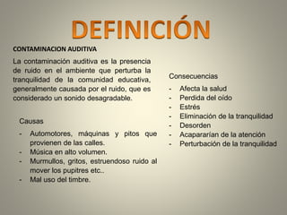 CONTAMINACION AUDITIVA 
La contaminación auditiva es la presencia 
de ruido en el ambiente que perturba la 
tranquilidad de la comunidad educativa, 
generalmente causada por el ruido, que es 
considerado un sonido desagradable. 
Causas 
- Automotores, máquinas y pitos que 
provienen de las calles. 
- Música en alto volumen. 
- Murmullos, gritos, estruendoso ruido al 
mover los pupitres etc.. 
- Mal uso del timbre. 
Consecuencias 
- Afecta la salud 
- Perdida del oído 
- Estrés 
- Eliminación de la tranquilidad 
- Desorden 
- Acapararían de la atención 
- Perturbación de la tranquilidad 
 
