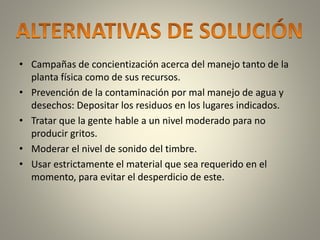 • Campañas de concientización acerca del manejo tanto de la 
planta física como de sus recursos. 
• Prevención de la contaminación por mal manejo de agua y 
desechos: Depositar los residuos en los lugares indicados. 
• Tratar que la gente hable a un nivel moderado para no 
producir gritos. 
• Moderar el nivel de sonido del timbre. 
• Usar estrictamente el material que sea requerido en el 
momento, para evitar el desperdicio de este. 
 