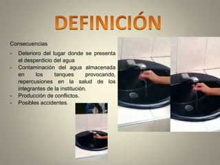 Consecuencias 
- Deterioro del lugar donde se presenta 
el desperdicio del agua 
- Contaminación del agua almacenada 
en los tanques provocando, 
repercusiones en la salud de los 
integrantes de la institución. 
- Producción de conflictos. 
- Posibles accidentes. 
 
