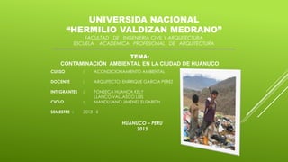 UNIVERSIDA NACIONAL
“HERMILIO VALDIZAN MEDRANO”
FACULTAD DE INGENIERIA CIVIL Y ARQUITECTURA
ESCUELA ACADEMICA PROFESIONAL DE ARQUITECTURA

TEMA:
CONTAMINACIÓN AMBIENTAL EN LA CIUDAD DE HUANUCO
CURSO

:

ACONDICIONAMIENTO AMBIENTAL

DOCENTE

:

ARQUITECTO: ENRRIQUE GARCIA PEREZ

INTEGRANTES

:

CICLO

:

FONSECA HUANCA KELY
LLANCO VALLASCO LUIS
MANDUJANO JIMENEZ ELIZABETH

SEMESTRE :

2013 - II

HUANUCO – PERU
2013

 