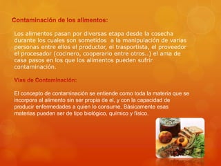 Los alimentos pasan por diversas etapa desde la cosecha
durante los cuales son sometidos a la manipulación de varias
personas entre ellos el productor, el trasportista, el proveedor
el procesador (cocinero, cooperario entre otros..) el ama de
casa pasos en los que los alimentos pueden sufrir
contaminación.
El concepto de contaminación se entiende como toda la materia que se
incorpora al alimento sin ser propia de el, y con la capacidad de
producir enfermedades a quien lo consume. Básicamente esas
materias pueden ser de tipo biológico, químico y físico.
 