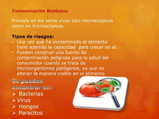 Procede en los seres vivos tato microscópicos
como no microscópicos.
Tipos de riesgos:
• Una vez que ha contaminado el alimento
tiene además la capacidad para crecer en el.
• Pueden construir una fuente de
contaminación peligrosa para la salud del
consumidor cuando se trata de
microorganismos patógenos, ya que no
alteran la manera visible en el alimento.
:
 Bacterias
Virus
 Hongos
 Paracitos
 