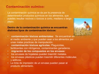 La contaminación química se da por la presencia de
determinados productos químicos en los alimentos, que
puedes resultar nocivos o tóxicos a corto, mediano o largo
plazo.
Dentro de la contaminación química se encuentran
distintos tipos de contaminación tóxicos:
• contaminación tóxicos ambientales: Se encuentran en
el medio ambiente y que pueden asar a los alimentos por
unas malas practicas de manipulación.
• contaminación tóxicos agrícolas: Plaguicidas,
fertilizantes con nitrógenos, contaminantes ganaderos.
• migración de los compuestos en los envases:
• los envases de hojalatas pueden trasmitir metales.
• los envases plásticos pueden trasmitir diferentes moléculas
y aditivos.
• La tinta de impresión de un envase pueden pasar al
producto alimentario.
 