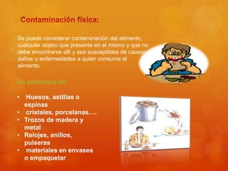 Se puede considerar contaminación del alimento,
cualquier objeto que presente en el mismo y que no
debe encontrarse allí y sea susceptibles de causar
daños o enfermedades a quien consuma el
alimento.
En presencia de:
• Huesos, astillas o
espinas
• cristales, porcelanas….
• Trozos de madera y
metal
• Relojes, anillos,
pulseras
• materiales en envases
o empaquetar
 