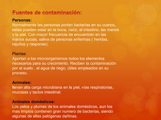 Personas:
Normalmente las personas portan bacterias en su cuerpo,
estas pueden estar en la boca, nariz, el intestino, las manos
y la piel. Con mayor frecuencia de encuentran en las
manos sucias, saliva de personas enfermas ( heridas,
rajuños y raspones).
Plantas:
Aportan a los microorganismos todos los elementos
necesarios para su crecimiento. Reciben la contaminación
por el suelo , el agua de riego, útiles empleados en su
proceso.
Animales:
llevan alta carga microbiana en la piel, vías respiratorias,
mucosas y tactos intestinal.
Animales domésticos:
Los pelos y plumas de los animales domésticos, aun los
mas limpios contienen gran numero de bacterias, siendo
algunas de ellas patógenas dañinas.
 