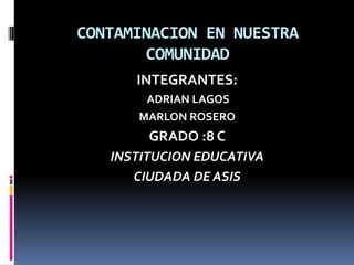 CONTAMINACION EN NUESTRA COMUNIDAD INTEGRANTES:   ADRIAN LAGOS MARLON ROSERO GRADO :8 C INSTITUCION EDUCATIVA  CIUDADA DE ASIS 