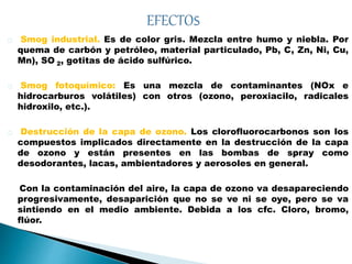 Smog industrial. Es de color gris. Mezcla entre humo y niebla. Por
quema de carbón y petróleo, material particulado, Pb, C, Zn, Ni, Cu,
Mn), SO 2, gotitas de ácido sulfúrico.
Smog fotoquímico: Es una mezcla de contaminantes (NOx e
hidrocarburos volátiles) con otros (ozono, peroxiacilo, radicales
hidroxilo, etc.).
Destrucción de la capa de ozono. Los clorofluorocarbonos son los
compuestos implicados directamente en la destrucción de la capa
de ozono y están presentes en las bombas de spray como
desodorantes, lacas, ambientadores y aerosoles en general.
Con la contaminación del aire, la capa de ozono va desapareciendo
progresivamente, desaparición que no se ve ni se oye, pero se va
sintiendo en el medio ambiente. Debida a los cfc. Cloro, bromo,
flúor.
 