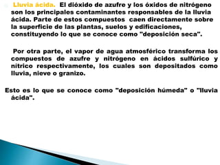 Lluvia ácida. El dióxido de azufre y los óxidos de nitrógeno
son los principales contaminantes responsables de la lluvia
ácida. Parte de estos compuestos caen directamente sobre
la superficie de las plantas, suelos y edificaciones,
constituyendo lo que se conoce como "deposición seca".
Por otra parte, el vapor de agua atmosférico transforma los
compuestos de azufre y nitrógeno en ácidos sulfúrico y
nítrico respectivamente, los cuales son depositados como
lluvia, nieve o granizo.
Esto es lo que se conoce como "deposición húmeda" o "lluvia
ácida".
 