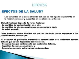 Los aumentos en la contaminación del aire se han ligado a quebranto en
la función pulmonar y aumentos en los ataques cardíacos.
El nivel de riesgo depende de varios factores:
· La cantidad de contaminación en el aire,
· La cantidad de aire que respiramos en un momento dado
· La salud general.
Otras maneras menos directas en que las personas están expuestas a los
contaminantes del aire son:
·El consumo de productos alimenticios contaminados con sustancias tóxicas
del aire que se han depositado donde crecen,
· Consumo de agua contaminada con sustancias del aire,
· Ingestión de suelo contaminado, y
· Contacto con suelo, polvo o agua contaminados.
 