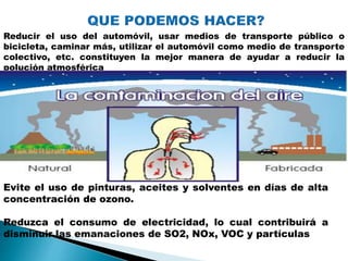 Reducir el uso del automóvil, usar medios de transporte público o
bicicleta, caminar más, utilizar el automóvil como medio de transporte
colectivo, etc. constituyen la mejor manera de ayudar a reducir la
polución atmosférica
Evite el uso de pinturas, aceites y solventes en días de alta
concentración de ozono.
Reduzca el consumo de electricidad, lo cual contribuirá a
disminuir las emanaciones de SO2, NOx, VOC y partículas
 