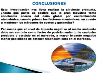 Esta investigación nos lleva realizar la siguiente pregunta,
¿hasta qué punto es posible que la gran industria tome
conciencia acerca del daño global por contaminación
atmosférica, cuando priman los factores económicos, en cuanto
a mantener los márgenes de costos y ganancias?
Pensamos que el nivel de impacto negativo al medio ambiente
debe ser contado como factor de posicionamiento de cualquier
producto o servicio en el mercado, a mayor impacto negativo
menor posibilidad de obtener reconocimiento en el mercado.
 