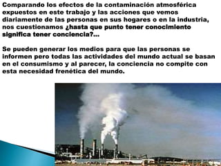 Comparando los efectos de la contaminación atmosférica
expuestos en este trabajo y las acciones que vemos
diariamente de las personas en sus hogares o en la industria,
nos cuestionamos ¿hasta que punto tener conocimiento
significa tener conciencia?…
Se pueden generar los medios para que las personas se
informen pero todas las actividades del mundo actual se basan
en el consumismo y al parecer, la conciencia no compite con
esta necesidad frenética del mundo.
 