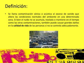 Definición:
• Se llama contaminación sónica o acústica al exceso de sonido que
altera las condiciones normales del ambiente en una determinada
zona. Si bien el ruido no se acumula, traslada o mantiene en el tiempo
como las otras contaminaciones, también puede causar grandes daños
en la calidad de vida de las personas si no se controla adecuadamente.
 