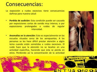 Consecuencias:
La exposición a ruidos excesivos tiene consecuencias
dañinas para nuestra salud:
• Perdida de audición: Esta condición puede ser causada
por exposiciones cortas de sonido muy intenso, o por
exposiciones prolongadas a ruidos de regular
intensidad.
• Anomalías en la atención: Esto es especialmente en las
escuelas situadas cerca de los aeropuertos. A las
personas se les hace difícil prestar atención a algún
tema cuando están sometidas a ruidos excesivos. El
ruido hace que la atención no se localice en una
actividad especifica, haciendo que esta se pierda en
otros. Perdiendo así la concentración de la actividad
 