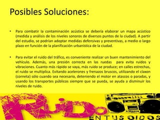 Posibles Soluciones:
• Para combatir la contaminación acústica se debería elaborar un mapa acústico
(medida y análisis de los niveles sonoros de diversos puntos de la ciudad). A partir
del estudio, se podrían adoptar medidas defensivas y preventivas, a medio o largo
plazo en función de la planificación urbanística de la ciudad.
• Para evitar el ruido del tráfico, es conveniente realizar un buen mantenimiento del
vehículo. Además, una presión correcta en las ruedas para evita ruidos y
vibraciones. Cuanto más rápido se vaya, más ruido se produce; en calles estrechas,
el ruido se multiplica. Evitando acelerones y frenazos bruscos, utilizando el claxon
(corneta) sólo cuando sea necesario, deteniendo el motor en atascos o paradas, y
usando los transportes públicos siempre que se pueda, se ayuda a disminuir los
niveles de ruido.
 